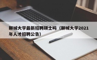 聊城大学最新招聘硕士吗（聊城大学2021年人才招聘公告）