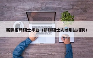 新疆招聘硕士毕业（新疆硕士人才引进招聘）