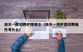 浙大一院招聘护理硕士（浙大一院护理招聘操作考什么）
