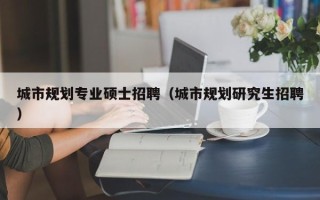 城市规划专业硕士招聘（城市规划研究生招聘）