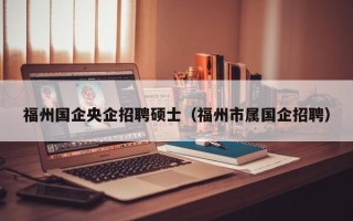福州国企央企招聘硕士（福州市属国企招聘）