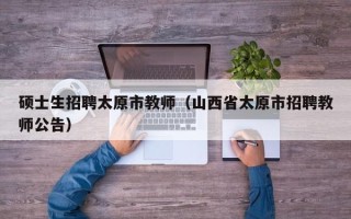 硕士生招聘太原市教师（山西省太原市招聘教师公告）