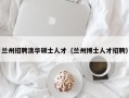 兰州招聘清华硕士人才（兰州博士人才招聘）