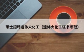 硕士招聘遗体火化工（遗体火化工证书考取）