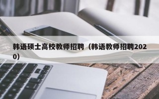 韩语硕士高校教师招聘（韩语教师招聘2020）
