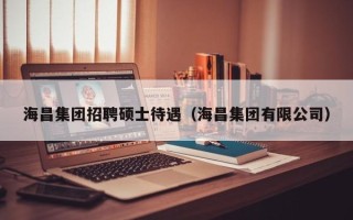 海昌集团招聘硕士待遇（海昌集团有限公司）