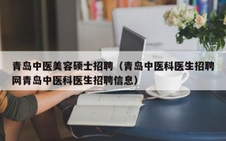 青岛中医美容硕士招聘（青岛中医科医生招聘网青岛中医科医生招聘信息）