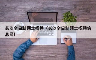 长沙全日制硕士招聘（长沙全日制硕士招聘信息网）