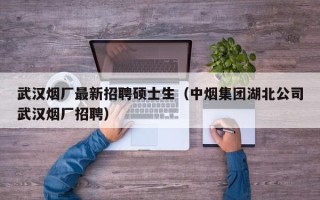 武汉烟厂最新招聘硕士生（中烟集团湖北公司武汉烟厂招聘）