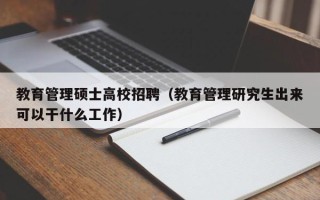 教育管理硕士高校招聘（教育管理研究生出来可以干什么工作）