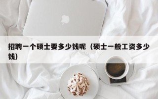 招聘一个硕士要多少钱呢（硕士一般工资多少钱）