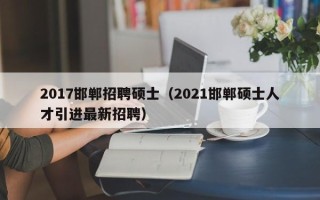 2017邯郸招聘硕士（2021邯郸硕士人才引进最新招聘）