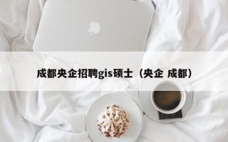 成都央企招聘gis硕士（央企 成都）