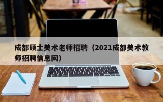成都硕士美术老师招聘（2021成都美术教师招聘信息网）