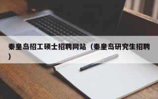 秦皇岛招工硕士招聘网站（秦皇岛研究生招聘）