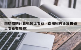 南航招聘计算机硕士专业（南航招聘计算机硕士专业有哪些）