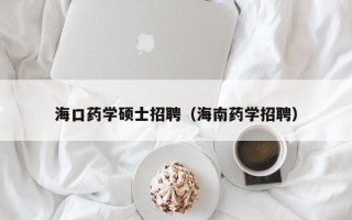 海口药学硕士招聘（海南药学招聘）