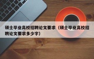 硕士毕业高校招聘论文要求（硕士毕业高校招聘论文要求多少字）