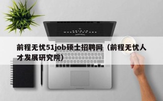 前程无忧51job硕士招聘网（前程无忧人才发展研究院）