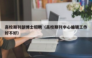 高校期刊部博士招聘（高校期刊中心编辑工作好不好）
