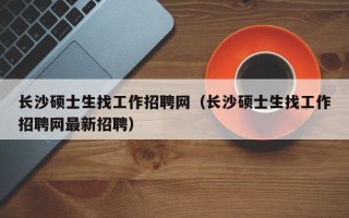 长沙硕士生找工作招聘网（长沙硕士生找工作招聘网最新招聘）