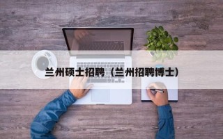 兰州硕士招聘（兰州招聘博士）