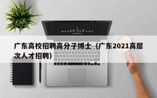 广东高校招聘高分子博士（广东2021高层次人才招聘）