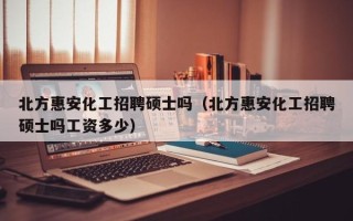 北方惠安化工招聘硕士吗（北方惠安化工招聘硕士吗工资多少）