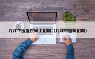 九江中医医院硕士招聘（九江中医师招聘）