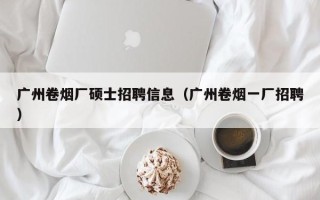 广州卷烟厂硕士招聘信息（广州卷烟一厂招聘）