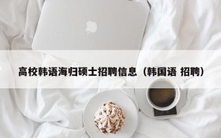 高校韩语海归硕士招聘信息（韩国语 招聘）