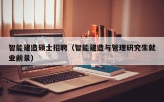 智能建造硕士招聘（智能建造与管理研究生就业前景）