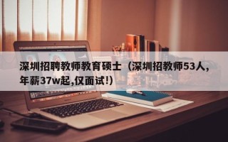 深圳招聘教师教育硕士（深圳招教师53人,年薪37w起,仅面试!）