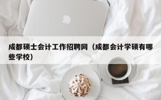 成都硕士会计工作招聘网（成都会计学硕有哪些学校）