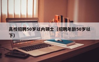 高校招聘50岁以内硕士（招聘年龄50岁以下）