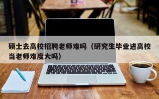 硕士去高校招聘老师难吗（研究生毕业进高校当老师难度大吗）