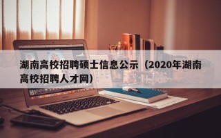 湖南高校招聘硕士信息公示（2020年湖南高校招聘人才网）