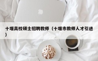 十堰高校硕士招聘教师（十堰市教师人才引进）