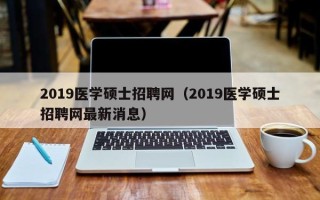 2019医学硕士招聘网（2019医学硕士招聘网最新消息）