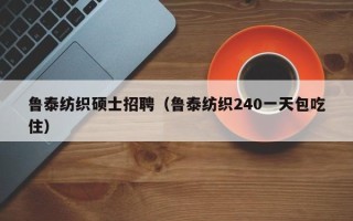 鲁泰纺织硕士招聘（鲁泰纺织240一天包吃住）