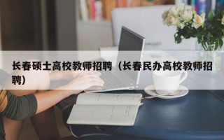 长春硕士高校教师招聘（长春民办高校教师招聘）