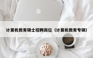 计算机教育硕士招聘岗位（计算机教育专硕）