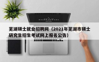 芜湖硕士就业招聘网（2021年芜湖市硕士研究生招生考试网上报名公告）