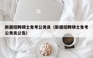 新疆招聘硕士免考公务员（新疆招聘硕士免考公务员公告）