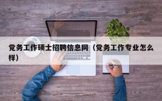 党务工作硕士招聘信息网（党务工作专业怎么样）