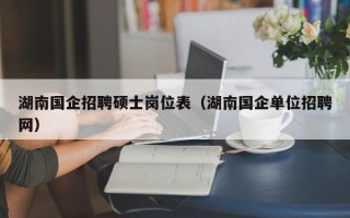 湖南国企招聘硕士岗位表（湖南国企单位招聘网）