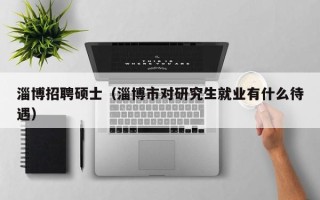 淄博招聘硕士（淄博市对研究生就业有什么待遇）