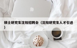 硕士研究生沈阳招聘会（沈阳研究生人才引进）