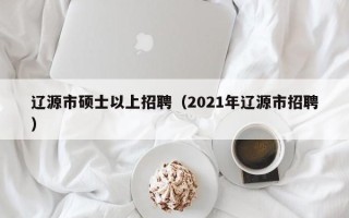 辽源市硕士以上招聘（2021年辽源市招聘）