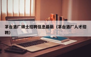 茅台酒厂硕士招聘信息最新（茅台酒厂人才招聘）